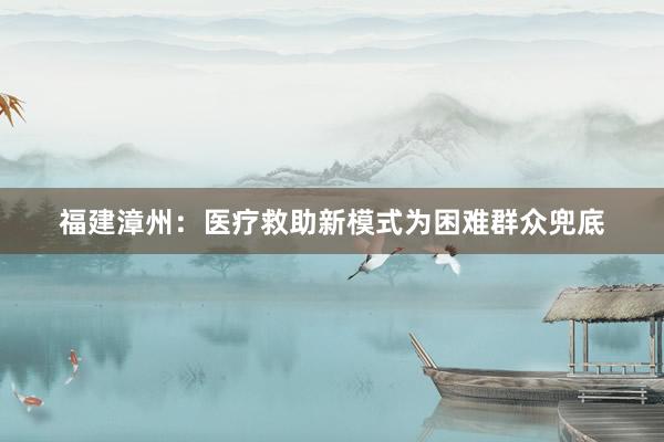 福建漳州：医疗救助新模式为困难群众兜底