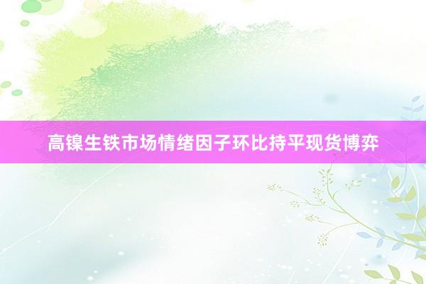 高镍生铁市场情绪因子环比持平现货博弈