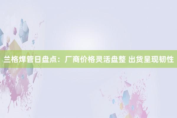 兰格焊管日盘点：厂商价格灵活盘整 出货呈现韧性