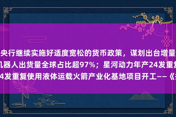 央行继续实施好适度宽松的货币政策，谋划出台增量政策；上半年中国人形机器人出货量全球占比超97%；星河动力年产24发重复使用液体运载火箭产业化基地项目开工——《投资早参》 | 每经网