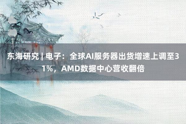 东海研究 | 电子：全球AI服务器出货增速上调至31%，AMD数据中心营收翻倍