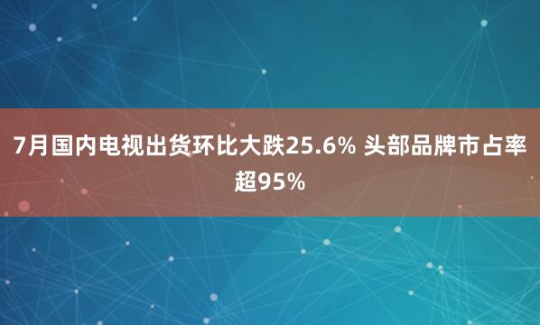 7月国内电视出货环比大跌25.6% 头部品牌市占率超95%