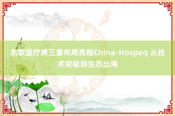 东软医疗携三重布局亮相China-Hospeq 从技术突破到生态出海