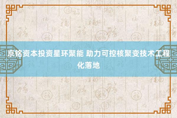 京铭资本投资星环聚能 助力可控核聚变技术工程化落地