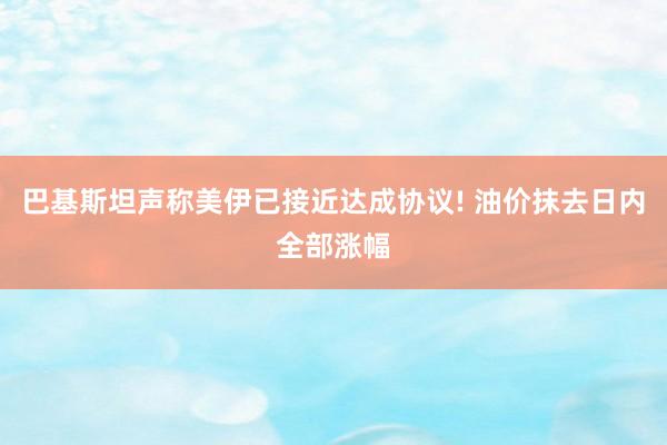 巴基斯坦声称美伊已接近达成协议! 油价抹去日内全部涨幅