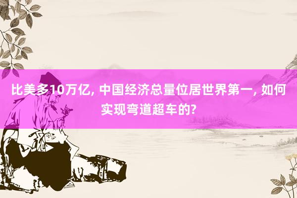 比美多10万亿, 中国经济总量位居世界第一, 如何实现弯道超车的?