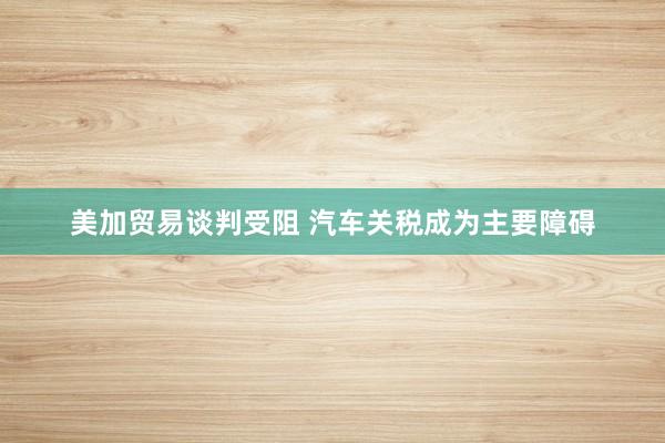 美加贸易谈判受阻 汽车关税成为主要障碍
