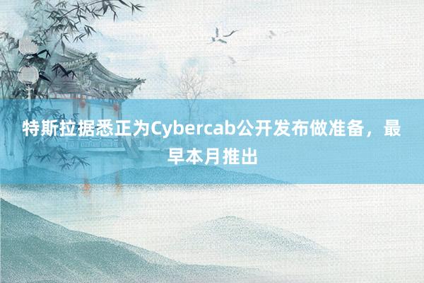 特斯拉据悉正为Cybercab公开发布做准备,最早本月推出