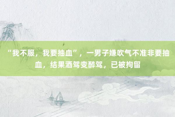 “我不服，我要抽血”，一男子嫌吹气不准非要抽血，结果酒驾变醉驾，已被拘留