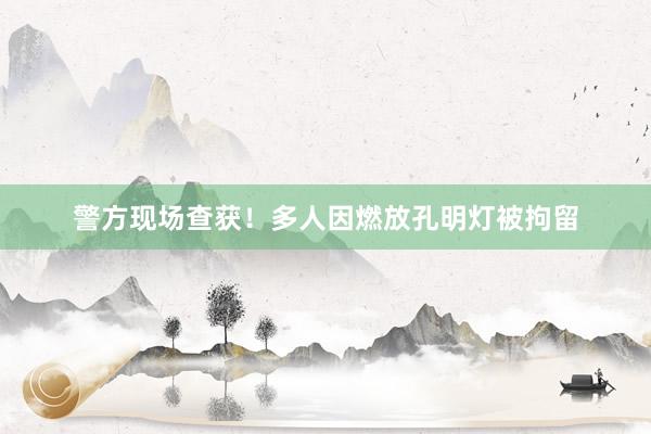 警方现场查获！多人因燃放孔明灯被拘留