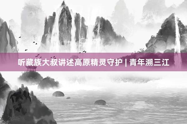 听藏族大叔讲述高原精灵守护 | 青年溯三江