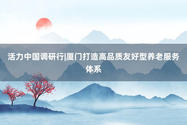 活力中国调研行|厦门打造高品质友好型养老服务体系