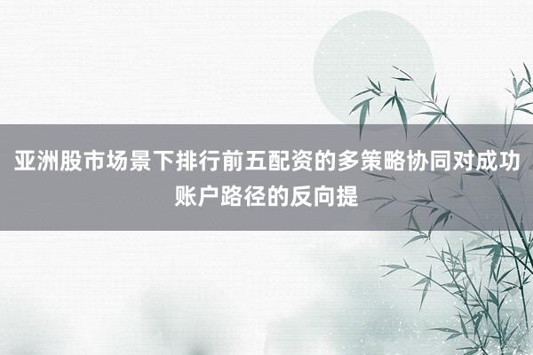 亚洲股市场景下排行前五配资的多策略协同对成功账户路径的反向提