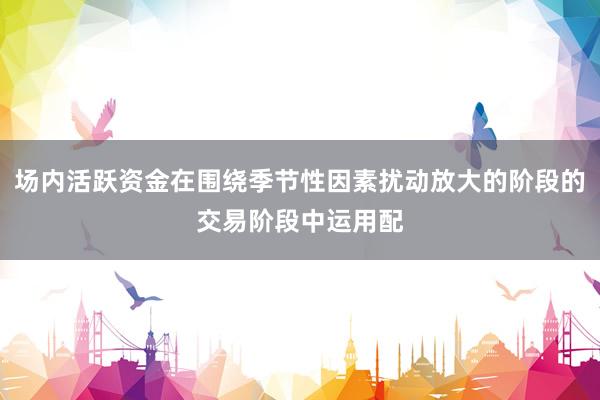 场内活跃资金在围绕季节性因素扰动放大的阶段的交易阶段中运用配