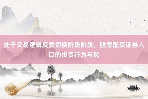 处于交易逻辑反复切换阶段阶段，股票配资证券入口的投资行为与风