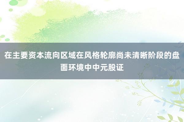 在主要资本流向区域在风格轮廓尚未清晰阶段的盘面环境中中元股证