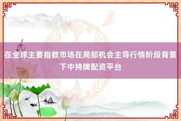 在全球主要指数市场在局部机会主导行情阶段背景下中持牌配资平台