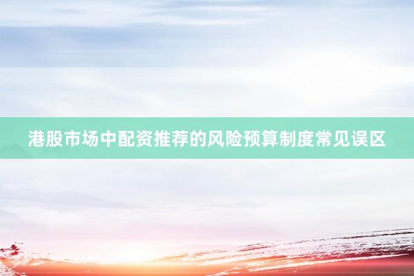 港股市场中配资推荐的风险预算制度常见误区