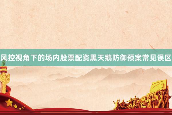 风控视角下的场内股票配资黑天鹅防御预案常见误区