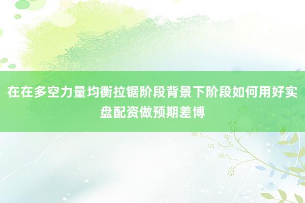 在在多空力量均衡拉锯阶段背景下阶段如何用好实盘配资做预期差博