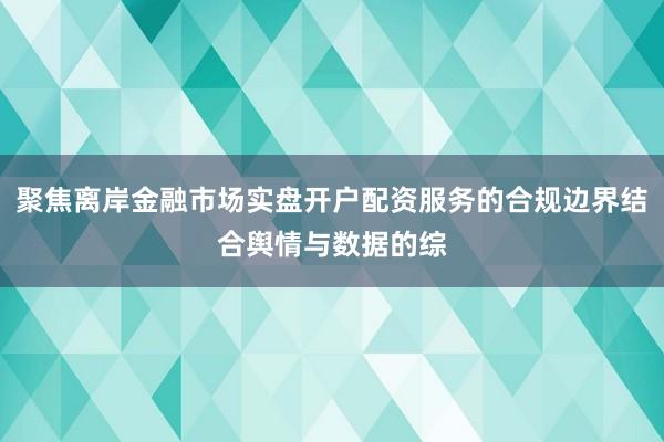 聚焦离岸金融市场实盘开户配资服务的合规边界结合舆情与数据的综