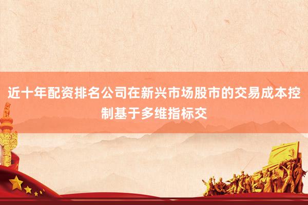 近十年配资排名公司在新兴市场股市的交易成本控制基于多维指标交