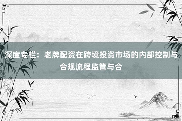 深度专栏：老牌配资在跨境投资市场的内部控制与合规流程监管与合