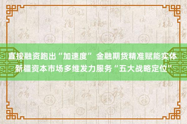 直接融资跑出“加速度” 金融期货精准赋能实体 新疆资本市场多维发力服务“五大战略定位”