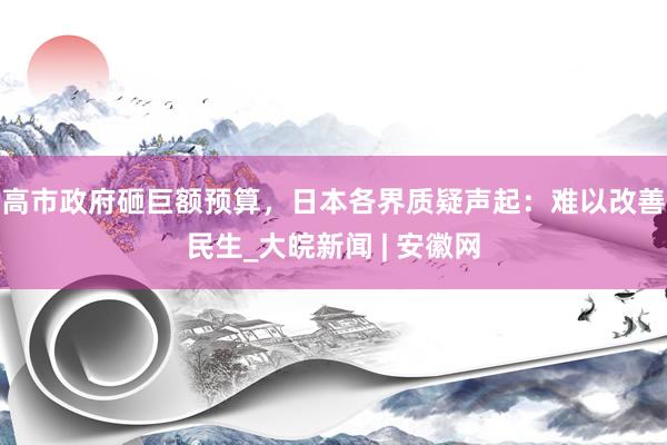 高市政府砸巨额预算，日本各界质疑声起：难以改善民生_大皖新闻 | 安徽网