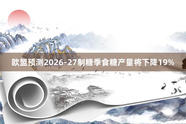 欧盟预测2026‑27制糖季食糖产量将下降19%