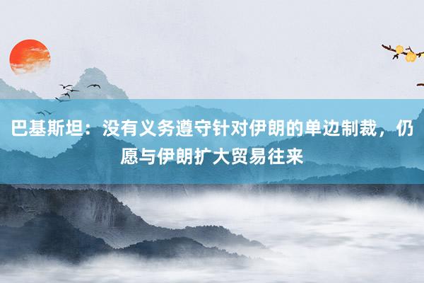 巴基斯坦：没有义务遵守针对伊朗的单边制裁，仍愿与伊朗扩大贸易往来