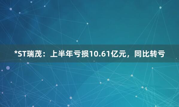 *ST瑞茂：上半年亏损10.61亿元，同比转亏