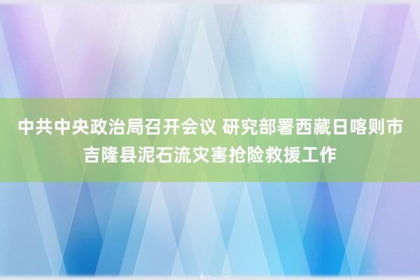 中共中央政治局召开会议 研究部署西藏日喀则市吉隆县泥石流灾害抢险救援工作