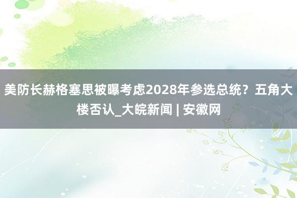 美防长赫格塞思被曝考虑2028年参选总统？五角大楼否认_大皖新闻 | 安徽网