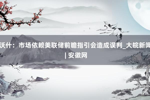 沃什：市场依赖美联储前瞻指引会造成误判_大皖新闻 | 安徽网