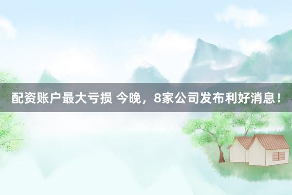 配资账户最大亏损 今晚，8家公司发布利好消息！