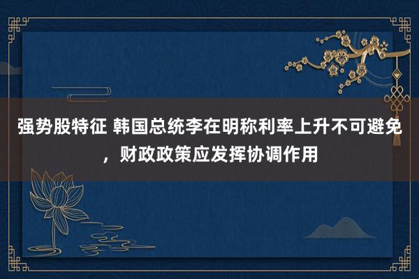 强势股特征 韩国总统李在明称利率上升不可避免，财政政策应发挥协调作用