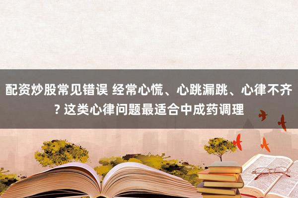 配资炒股常见错误 经常心慌、心跳漏跳、心律不齐? 这类心律问题最适合中成药调理