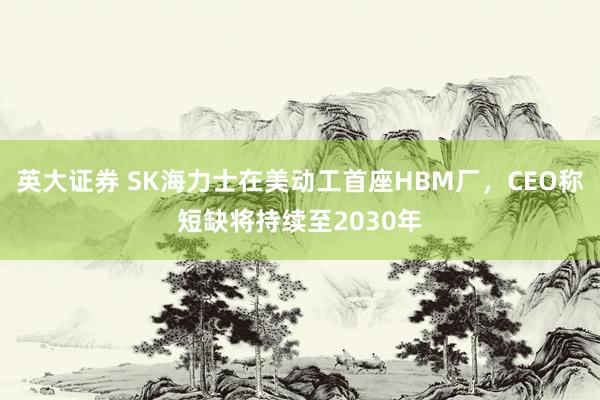 英大证券 SK海力士在美动工首座HBM厂，CEO称短缺将持续至2030年