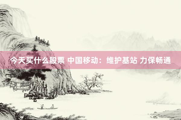 今天买什么股票 中国移动：维护基站 力保畅通