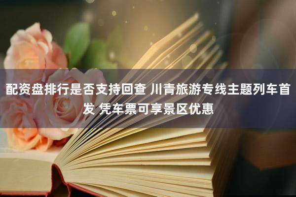 配资盘排行是否支持回查 川青旅游专线主题列车首发 凭车票可享景区优惠