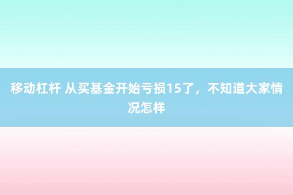 移动杠杆 从买基金开始亏损15了，不知道大家情况怎样