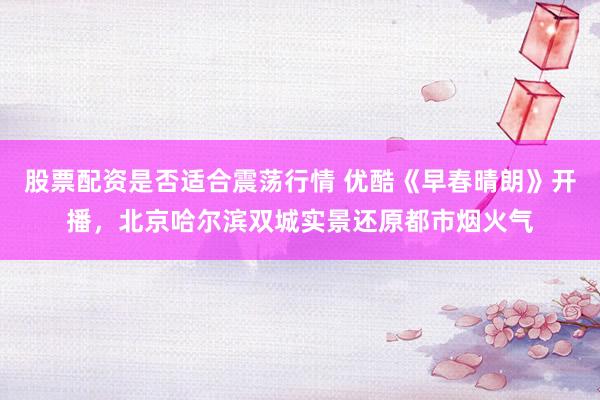 股票配资是否适合震荡行情 优酷《早春晴朗》开播，北京哈尔滨双城实景还原都市烟火气