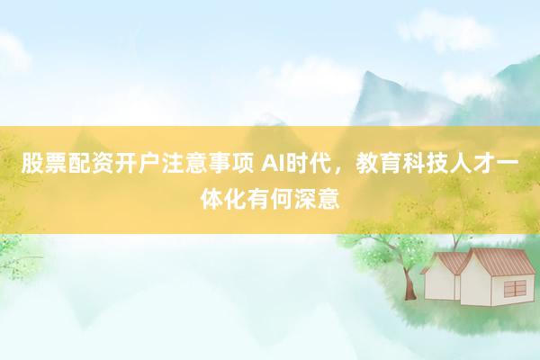 股票配资开户注意事项 AI时代，教育科技人才一体化有何深意