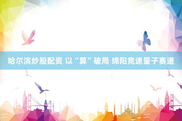 哈尔滨炒股配资 以“算”破局 绵阳竞速量子赛道