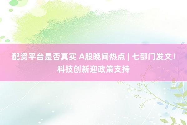 配资平台是否真实 A股晚间热点 | 七部门发文！科技创新迎政策支持