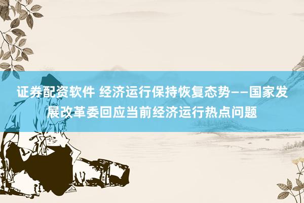 证券配资软件 经济运行保持恢复态势——国家发展改革委回应当前经济运行热点问题