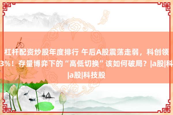 杠杆配资炒股年度排行 午后A股震荡走弱，科创领跌超3%！存量博弈下的“高低切换”该如何破局？|a股|科技股