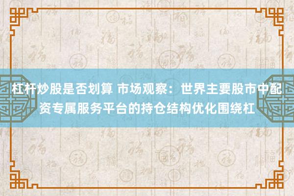 杠杆炒股是否划算 市场观察：世界主要股市中配资专属服务平台的持仓结构优化围绕杠