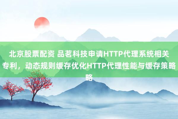 北京股票配资 品茗科技申请HTTP代理系统相关专利，动态规则缓存优化HTTP代理性能与缓存策略